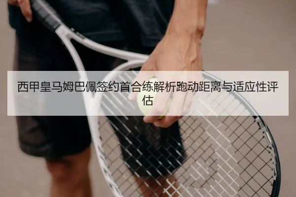 西甲皇马姆巴佩签约首合练解析跑动距离与适应性评估